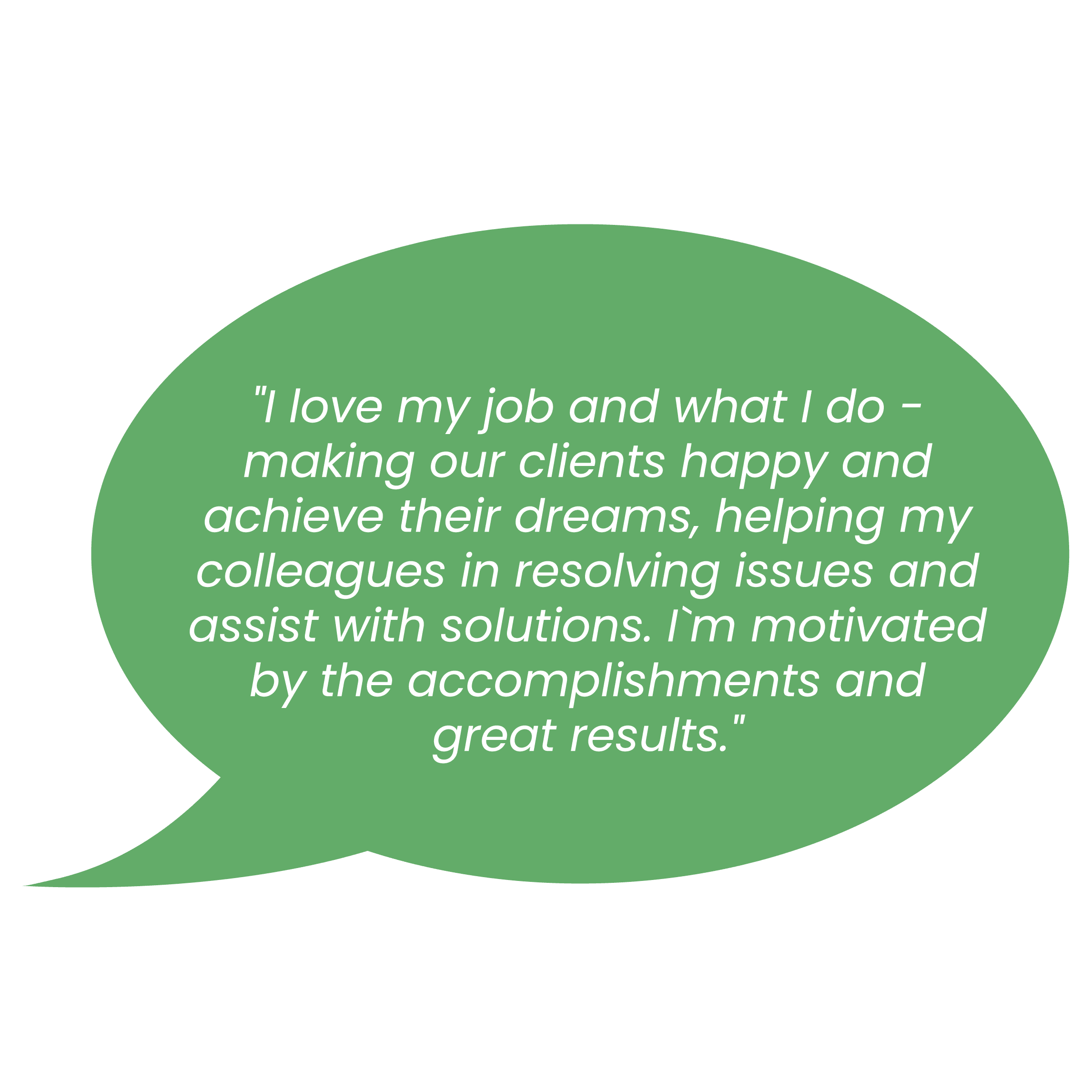 l love my job and what I do - making our clients happy and achieve their dreams, helping my colleagues in resolving issues and assist with solutions. Prn motivated by the accomplishments and great results.