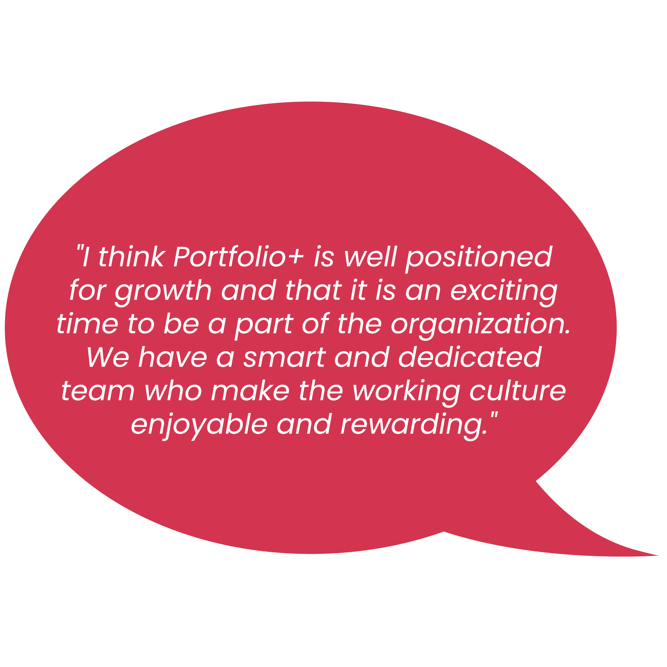 "l think Portfolio+ is well positioned for growth and that it is an exciting time to be a part of the organization. We have a smart and dedicated team who make the working culture enjoyable and rewarding. "